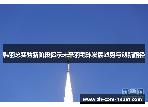 韩羽总实验新阶段揭示未来羽毛球发展趋势与创新路径